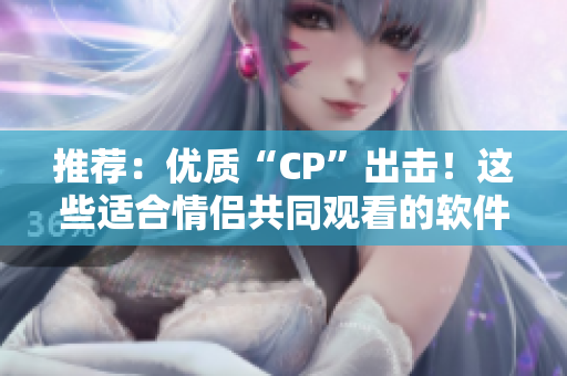 推薦：優(yōu)質(zhì)“CP”出擊！這些適合情侶共同觀看的軟件，讓你愛不釋手！