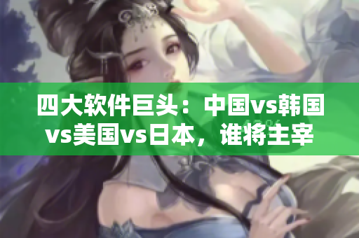 四大軟件巨頭：中國vs韓國vs美國vs日本，誰將主宰未來的軟件市場？
