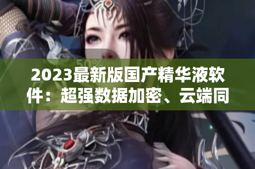 2023最新版國產(chǎn)精華液軟件：超強數(shù)據(jù)加密、云端同步備份、多端支持