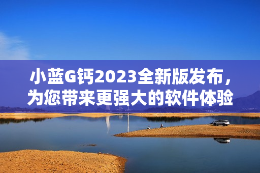 小藍G鈣2023全新版發(fā)布，為您帶來更強大的軟件體驗！