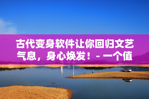 古代變身軟件讓你回歸文藝氣息，身心煥發(fā)！- 一個(gè)值得使用的改造軟件