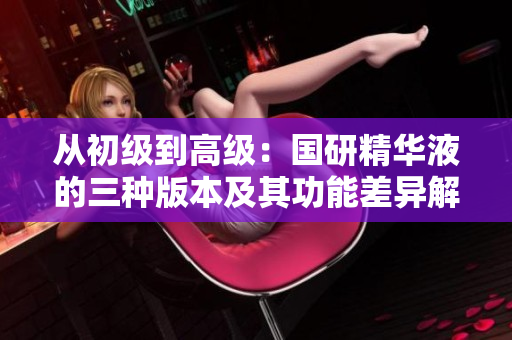 從初級(jí)到高級(jí)：國(guó)研精華液的三種版本及其功能差異解析