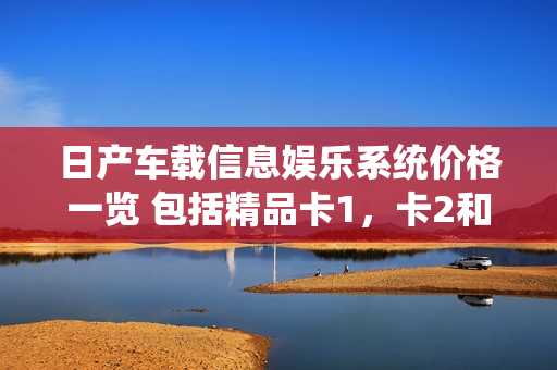 日產(chǎn)車載信息娛樂系統(tǒng)價(jià)格一覽 包括精品卡1，卡2和卡3
