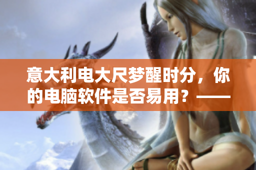 意大利電大尺夢醒時分，你的電腦軟件是否易用？——深度探析