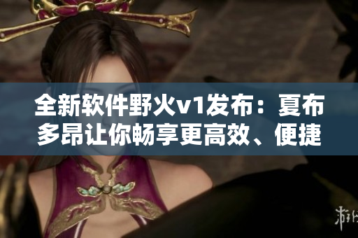 全新軟件野火v1發(fā)布：夏布多昂讓你暢享更高效、便捷的工作體驗(yàn)