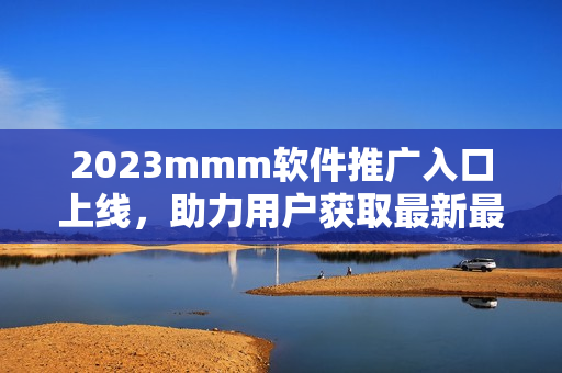 2023mmm軟件推廣入口上線，助力用戶獲取最新最全軟件資源