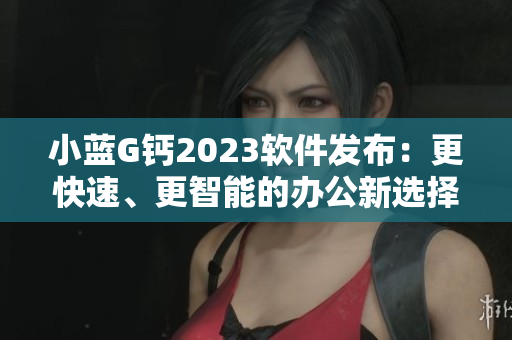 小藍(lán)G鈣2023軟件發(fā)布：更快速、更智能的辦公新選擇！