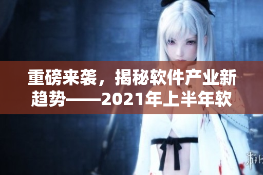 重磅來襲，揭秘軟件產(chǎn)業(yè)新趨勢——2021年上半年軟件市場綜述