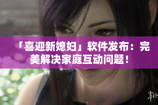 「喜迎新媳婦」軟件發(fā)布：完美解決家庭互動問題！
