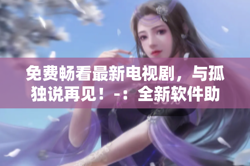 免費(fèi)暢看最新電視劇，與孤獨(dú)說(shuō)再見(jiàn)！-：全新軟件助你享受精彩視覺(jué)盛宴！