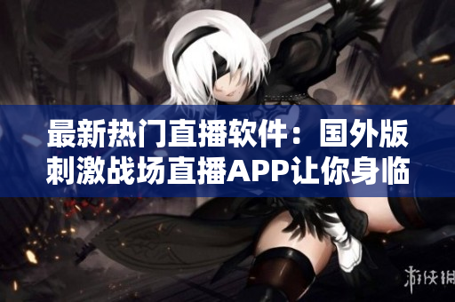 最新熱門直播軟件：國(guó)外版刺激戰(zhàn)場(chǎng)直播APP讓你身臨其境