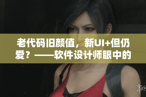 老代碼舊顏值，新UI+但仍愛？——軟件設(shè)計師眼中的“好”與“壞”