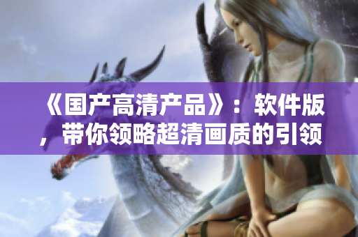 《國(guó)產(chǎn)高清產(chǎn)品》：軟件版，帶你領(lǐng)略超清畫(huà)質(zhì)的引領(lǐng)之力！