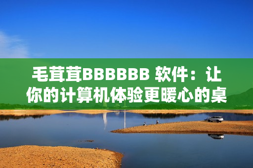 毛茸茸BBBBBB 軟件：讓你的計(jì)算機(jī)體驗(yàn)更暖心的桌面寵物