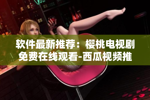 軟件最新推薦：櫻桃電視劇免費在線觀看-西瓜視頻推薦