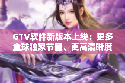 GTV軟件新版本上線：更多全球獨(dú)家節(jié)目、更高清晰度、更流暢體驗(yàn)！