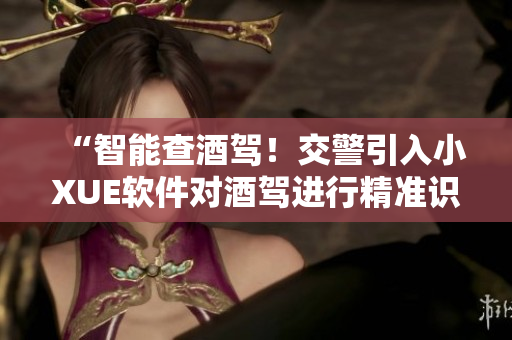 “智能查酒駕！交警引入小XUE軟件對酒駕進(jìn)行精準(zhǔn)識別”