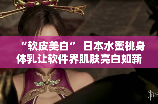 “軟皮美白” 日本水蜜桃身體乳讓軟件界肌膚亮白如新
