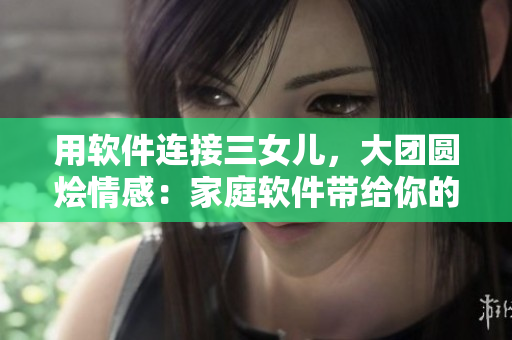 用軟件連接三女兒，大團(tuán)圓燴情感：家庭軟件帶給你的內(nèi)心觸動(dòng)