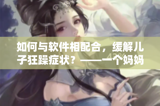 如何與軟件相配合，緩解兒子狂躁癥狀？——一個媽媽的經(jīng)驗分享