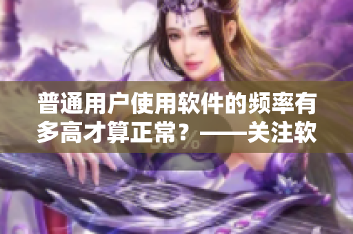 普通用戶使用軟件的頻率有多高才算正常？——關(guān)注軟件使用習(xí)慣