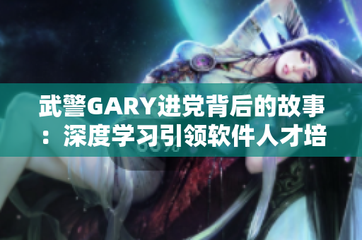 武警GARY進(jìn)黨背后的故事：深度學(xué)習(xí)引領(lǐng)軟件人才培養(yǎng)之路