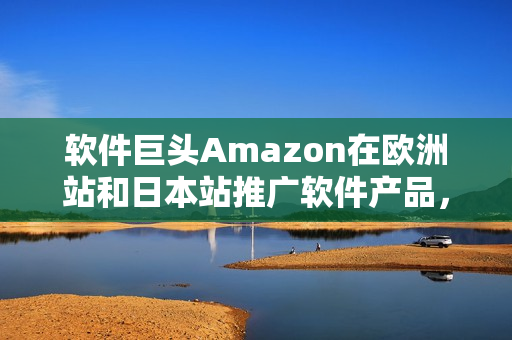 軟件巨頭Amazon在歐洲站和日本站推廣軟件產(chǎn)品，瞄準(zhǔn)全球市場