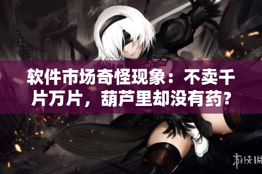軟件市場奇怪現(xiàn)象：不賣千片萬片，葫蘆里卻沒有藥？！