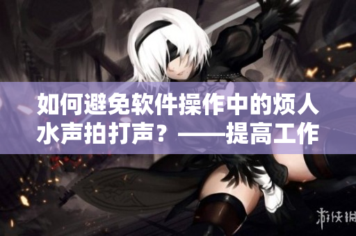 如何避免軟件操作中的煩人水聲拍打聲？——提高工作效率的技巧