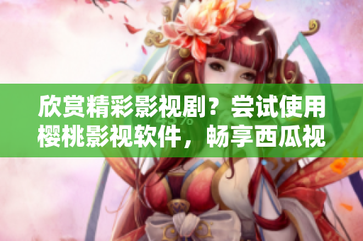 欣賞精彩影視??？嘗試使用櫻桃影視軟件，暢享西瓜視頻在線觀看！