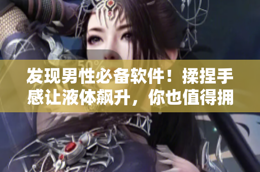 發(fā)現(xiàn)男性必備軟件！揉捏手感讓液體飆升，你也值得擁有！