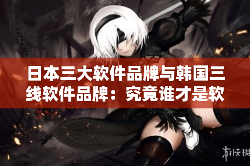 日本三大軟件品牌與韓國(guó)三線軟件品牌：究竟誰才是軟件界的王者？
