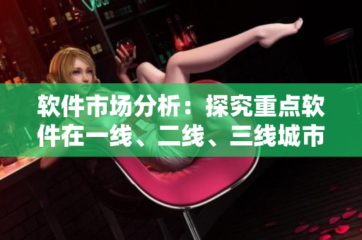 軟件市場分析：探究重點軟件在一線、二線、三線城市的用戶偏好與消費習(xí)慣