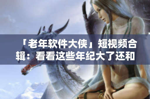 「老年軟件大俠」短視頻合輯：看看這些年紀大了還和電腦斗得過嗎！