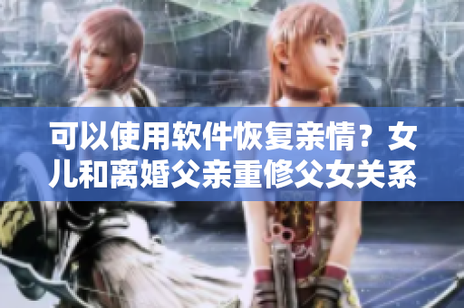 可以使用軟件恢復(fù)親情？女兒和離婚父親重修父女關(guān)系的感人故事