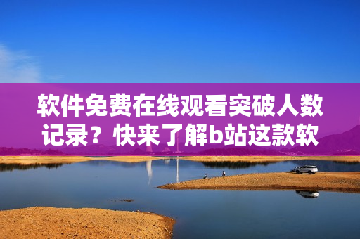 軟件免費在線觀看突破人數(shù)記錄？快來了解b站這款軟件！