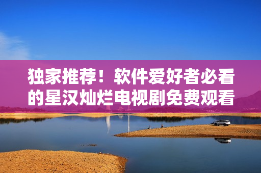 獨(dú)家推薦！軟件愛好者必看的星漢燦爛電視劇免費(fèi)觀看完整版