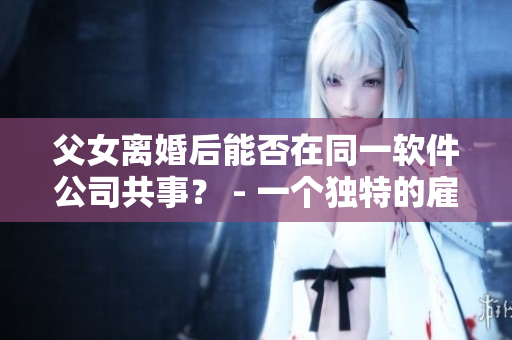父女離婚后能否在同一軟件公司共事？ - 一個獨特的雇主員工搭配