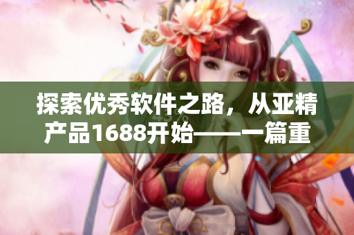 探索優(yōu)秀軟件之路，從亞精產(chǎn)品1688開始——一篇重磅軟件評測文章。