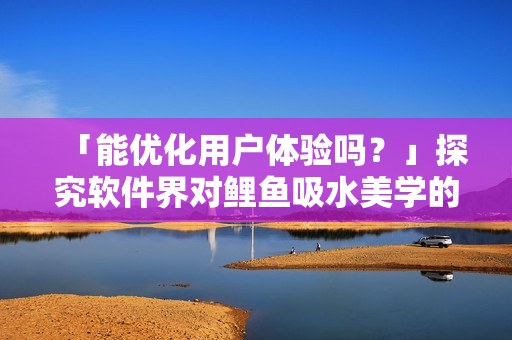 「能優(yōu)化用戶體驗嗎？」探究軟件界對鯉魚吸水美學的應(yīng)用