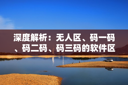 深度解析：無人區(qū)、碼一碼、碼二碼、碼三碼的軟件區(qū)別