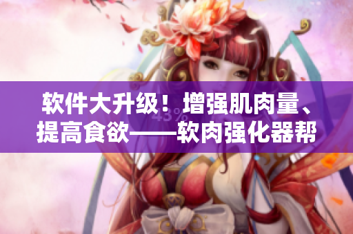 軟件大升級！增強(qiáng)肌肉量、提高食欲——軟肉強(qiáng)化器幫助軟件增肥壯碩！