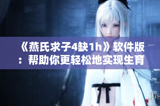 《燕氏求子4缺1h》軟件版：幫助你更輕松地實現生育愿望的神器