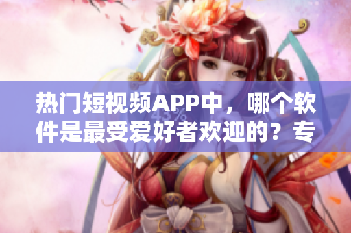 熱門短視頻APP中，哪個軟件是最受愛好者歡迎的？專屬數(shù)據(jù)揭秘！