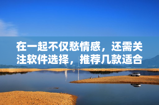 在一起不僅愁情感，還需關注軟件選擇，推薦幾款適合情侶使用的軟件！