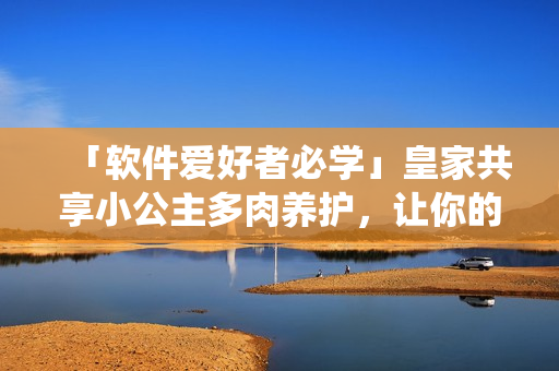 「軟件愛好者必學(xué)」皇家共享小公主多肉養(yǎng)護，讓你的軟件操作系統(tǒng)生機盎然