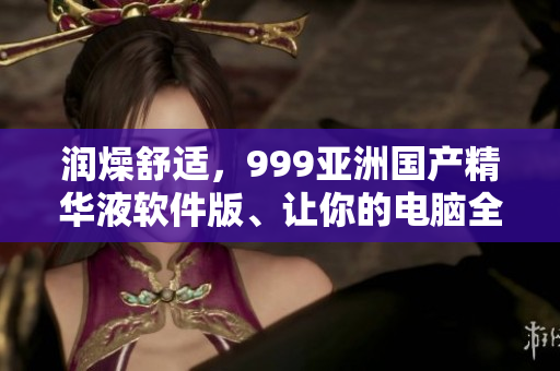 潤燥舒適，999亞洲國產(chǎn)精華液軟件版、讓你的電腦全方位呵護(hù)