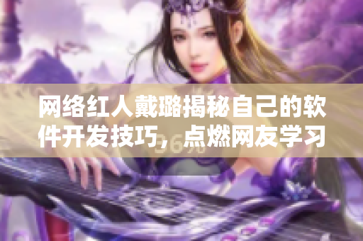 網(wǎng)絡(luò)紅人戴璐揭秘自己的軟件開發(fā)技巧，點燃網(wǎng)友學(xué)習(xí)熱情