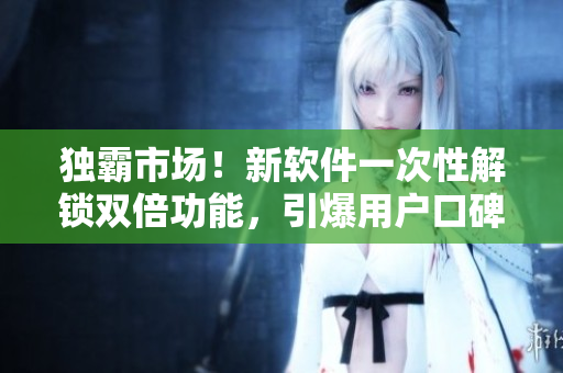 獨(dú)霸市場！新軟件一次性解鎖雙倍功能，引爆用戶口碑！