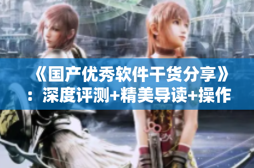 《國產(chǎn)優(yōu)秀軟件干貨分享》：深度評測+精美導(dǎo)讀+操作攻略。